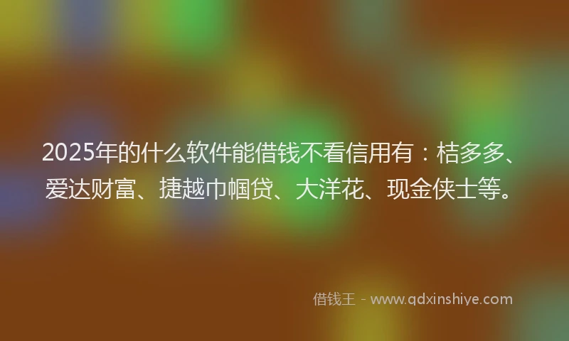 2025年的什么软件能借钱不看信用有：桔多多、爱达财富、捷越巾帼贷、大洋花、现金侠士等。