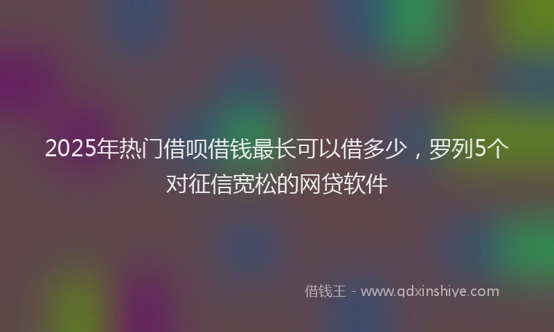 2025年热门借呗借钱最长可以借多少，罗列5个对征信宽松的网贷软件