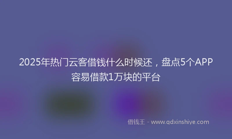 2025年热门云客借钱什么时候还，盘点5个APP容易借款1万块的平台