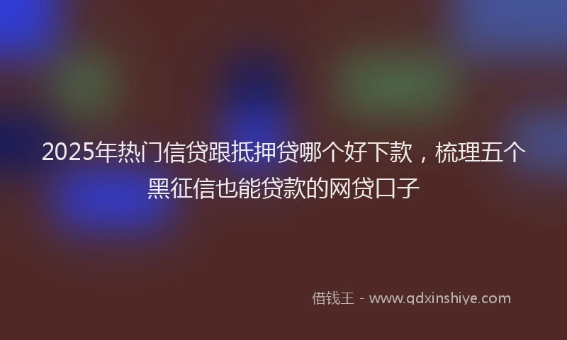 2025年热门信贷跟抵押贷哪个好下款，梳理五个黑征信也能贷款的网贷口子