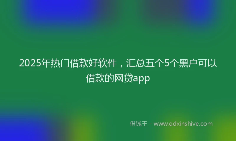 2025年热门借款好软件，汇总五个5个黑户可以借款的网贷app
