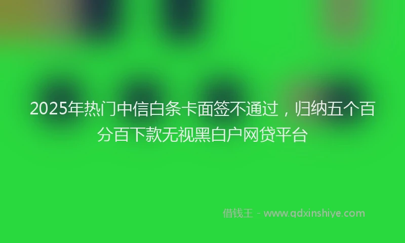 2025年热门中信白条卡面签不通过，归纳五个百分百下款无视黑白户网贷平台