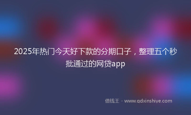 2025年热门今天好下款的分期口子，整理五个秒批通过的网贷app