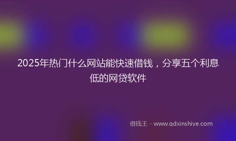 2025年热门什么网站能快速借钱，分享五个利息低的网贷软件