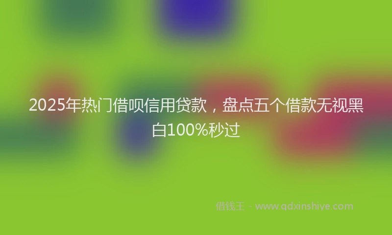 2025年热门借呗信用贷款，盘点五个借款无视黑白100%秒过