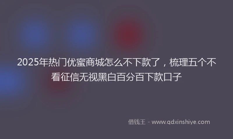 2025年热门优蜜商城怎么不下款了，梳理五个不看征信无视黑白百分百下款口子