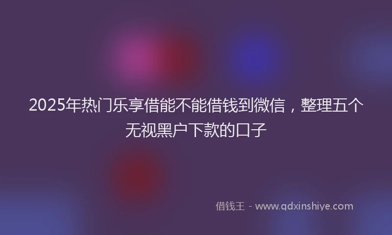 2025年热门乐享借能不能借钱到微信，整理五个无视黑户下款的口子