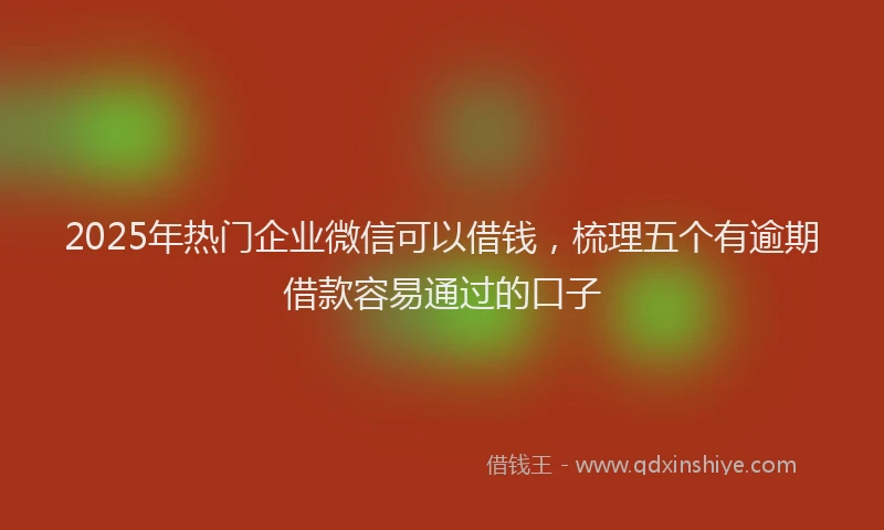 2025年热门企业微信可以借钱，梳理五个有逾期借款容易通过的口子
