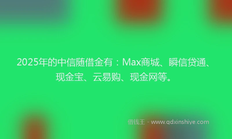 2025年的中信随借金有：Max商城、瞬信贷通、现金宝、云易购、现金网等。