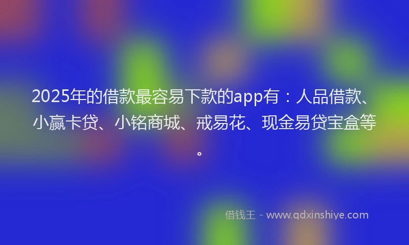 2025年的借款最容易下款的app有：人品借款、小赢卡贷、小铭商城、戒易花、现金易贷宝盒等。