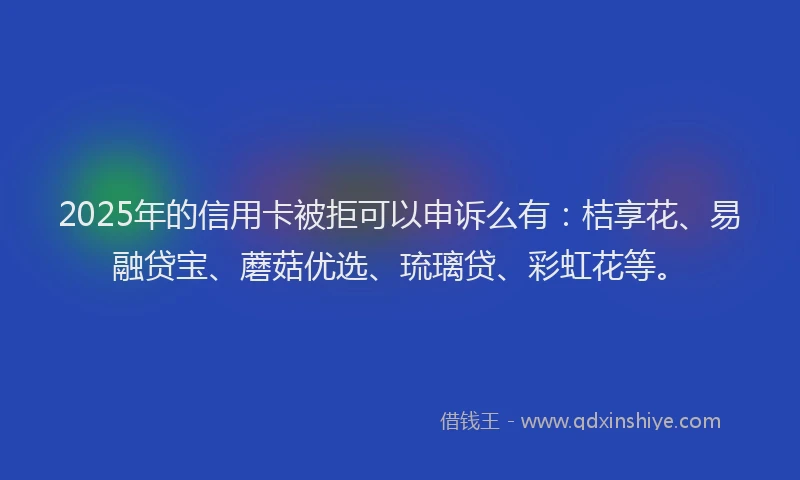 2025年的信用卡被拒可以申诉么有：桔享花、易融贷宝、蘑菇优选、琉璃贷、彩虹花等。