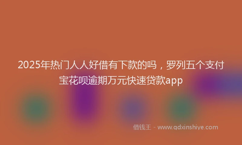 2025年热门人人好借有下款的吗，罗列五个支付宝花呗逾期万元快速贷款app