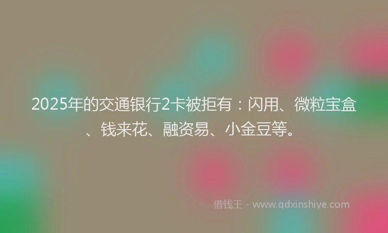 2025年的交通银行2卡被拒有：闪用、微粒宝盒、钱来花、融资易、小金豆等。