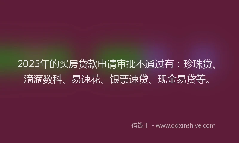 2025年的买房贷款申请审批不通过有：珍珠贷、滴滴数科、易速花、银票速贷、现金易贷等。