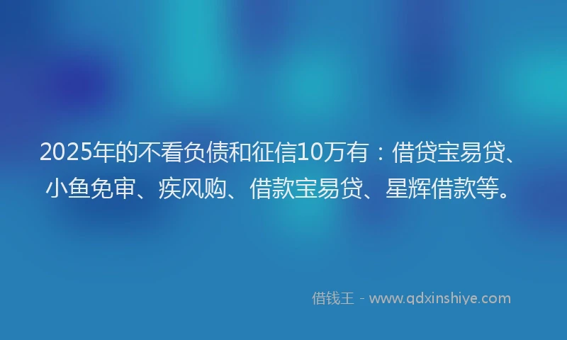 2025年的不看负债和征信10万有：借贷宝易贷、小鱼免审、疾风购、借款宝易贷、星辉借款等。
