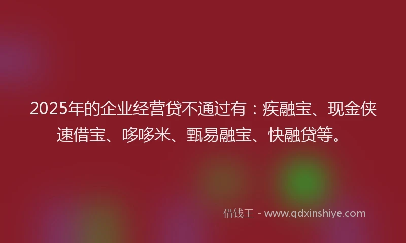 2025年的企业经营贷不通过有：疾融宝、现金侠速借宝、哆哆米、甄易融宝、快融贷等。