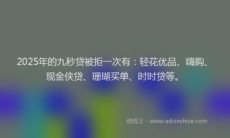 2025年的九秒贷被拒一次有：轻花优品、嗨购、现金侠贷、珊瑚买单、时时贷等。