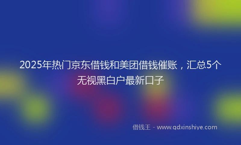 2025年热门京东借钱和美团借钱催账，汇总5个无视黑白户最新口子