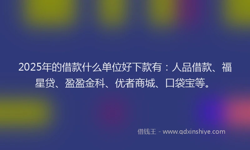2025年的借款什么单位好下款有：人品借款、福星贷、盈盈金科、优者商城、口袋宝等。
