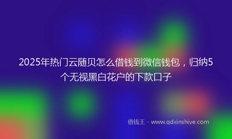 2025年热门云随贝怎么借钱到微信钱包，归纳5个无视黑白花户的下款口子