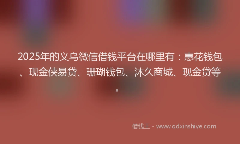 2025年的义乌微信借钱平台在哪里有：惠花钱包、现金侠易贷、珊瑚钱包、沐久商城、现金贷等。
