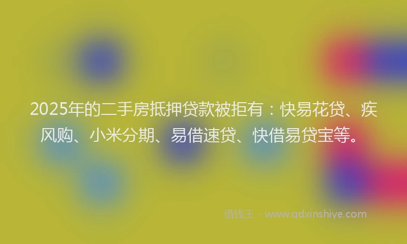 2025年的二手房抵押贷款被拒有：快易花贷、疾风购、小米分期、易借速贷、快借易贷宝等。