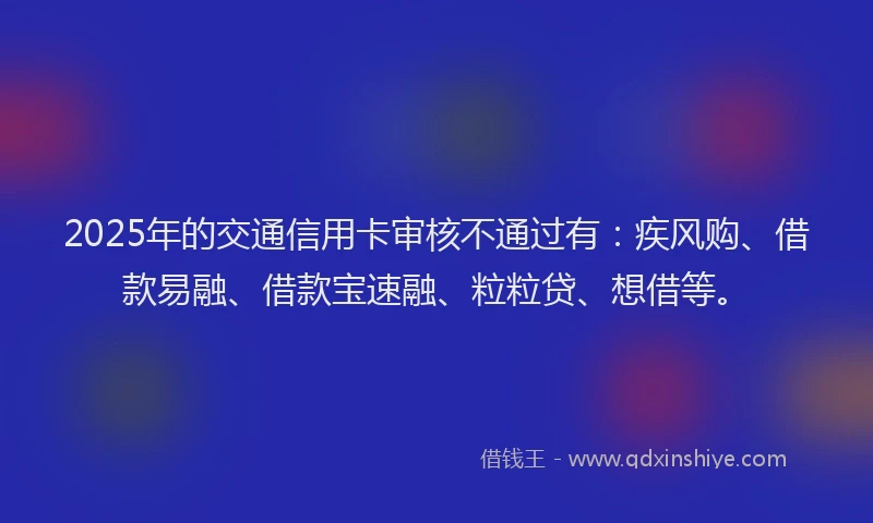 2025年的交通信用卡审核不通过有：疾风购、借款易融、借款宝速融、粒粒贷、想借等。