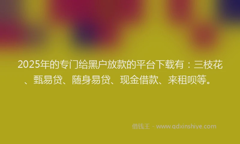 2025年的专门给黑户放款的平台下载有：三枝花、甄易贷、随身易贷、现金借款、来租呗等。
