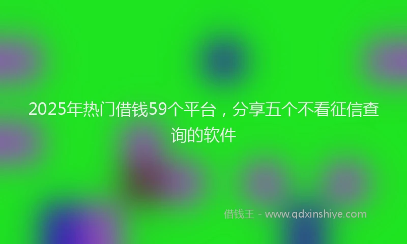 2025年热门借钱59个平台，分享五个不看征信查询的软件