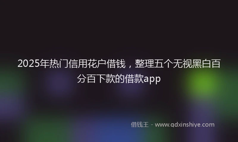 2025年热门信用花户借钱，整理五个无视黑白百分百下款的借款app