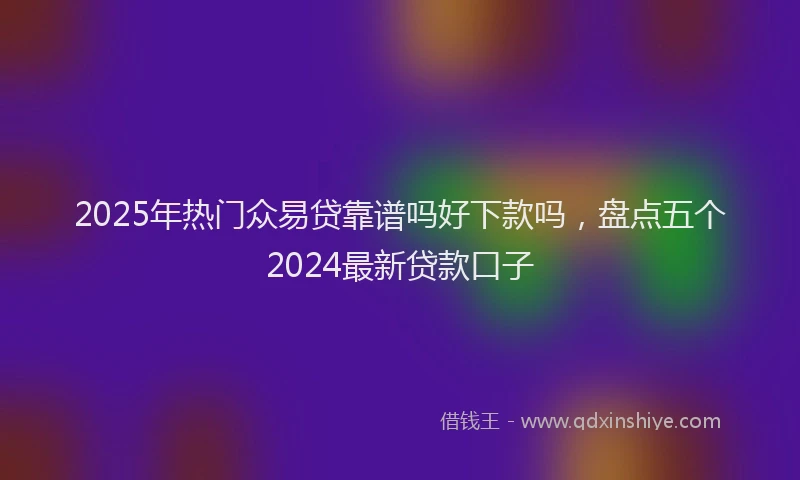 2025年热门众易贷靠谱吗好下款吗，盘点五个2024最新贷款口子