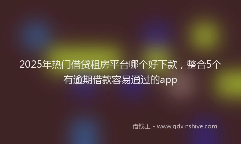 2025年热门借贷租房平台哪个好下款，整合5个有逾期借款容易通过的app