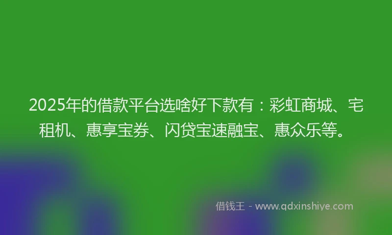 2025年的借款平台选啥好下款有：彩虹商城、宅租机、惠享宝券、闪贷宝速融宝、惠众乐等。