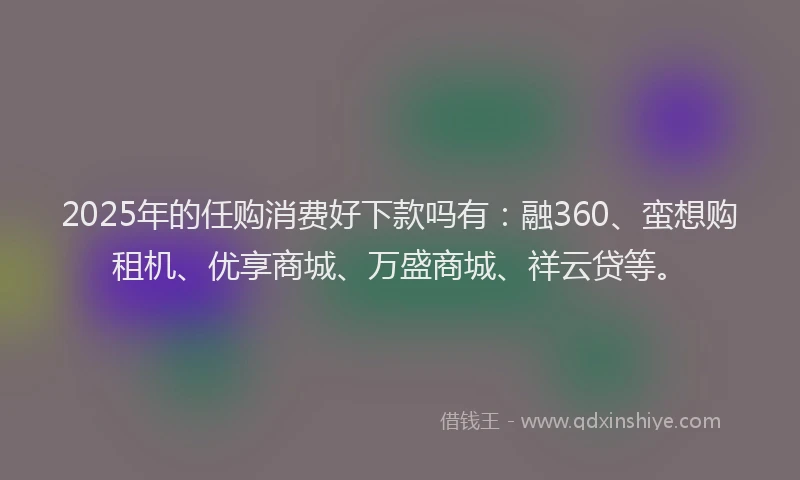 2025年的任购消费好下款吗有：融360、蛮想购租机、优享商城、万盛商城、祥云贷等。