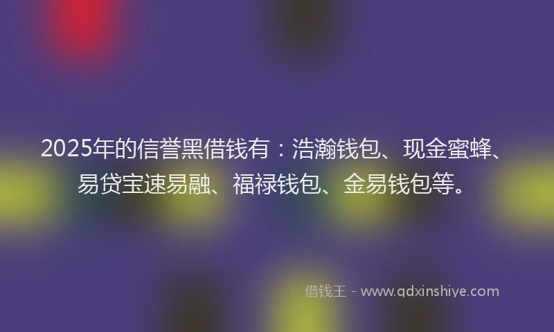 2025年的信誉黑借钱有：浩瀚钱包、现金蜜蜂、易贷宝速易融、福禄钱包、金易钱包等。