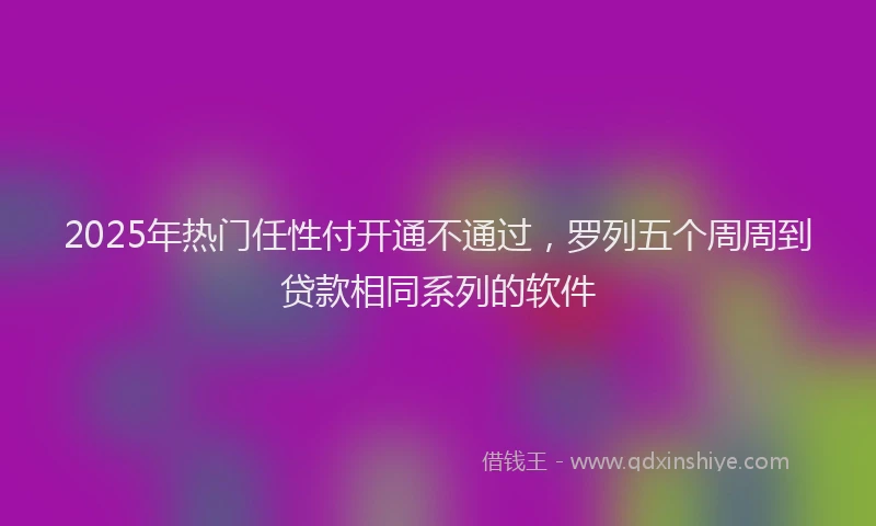 2025年热门任性付开通不通过，罗列五个周周到贷款相同系列的软件