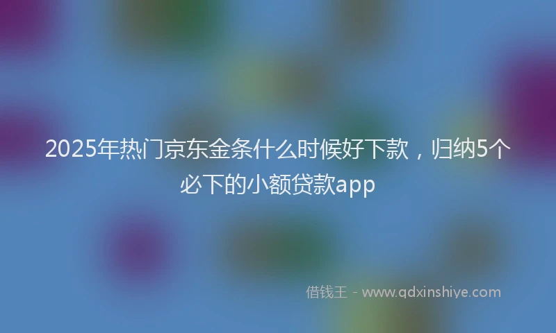 2025年热门京东金条什么时候好下款，归纳5个必下的小额贷款app