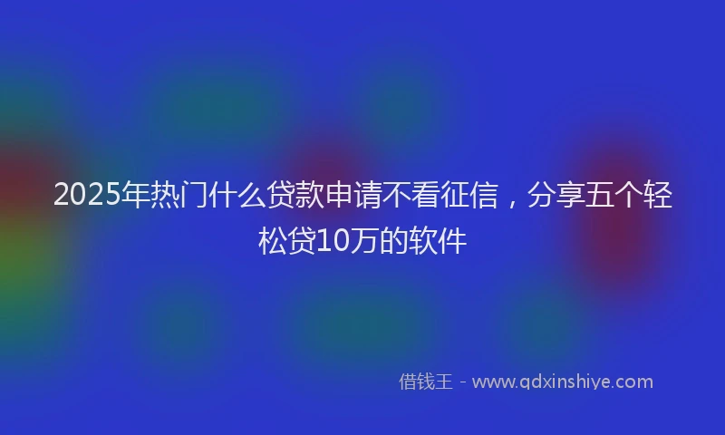 2025年热门什么贷款申请不看征信，分享五个轻松贷10万的软件