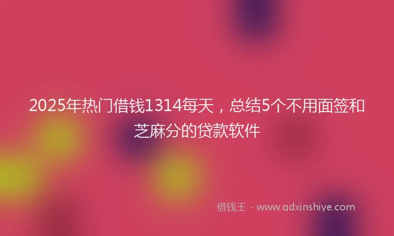2025年热门借钱1314每天，总结5个不用面签和芝麻分的贷款软件