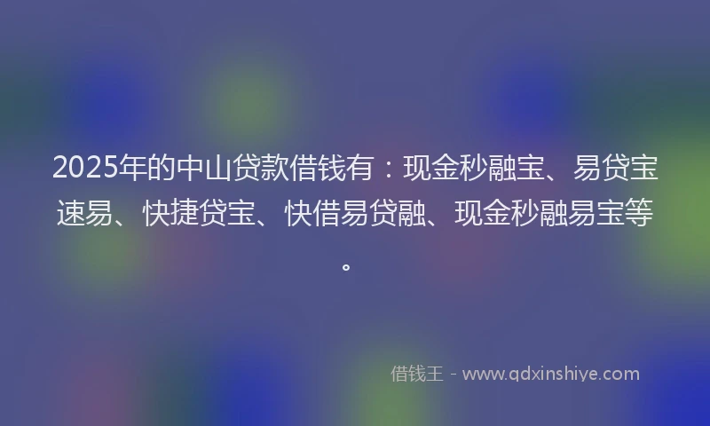 2025年的中山贷款借钱有：现金秒融宝、易贷宝速易、快捷贷宝、快借易贷融、现金秒融易宝等。