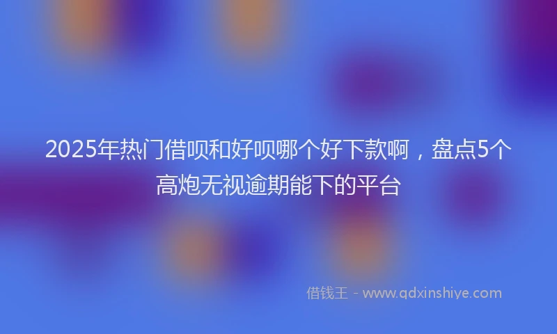 2025年热门借呗和好呗哪个好下款啊，盘点5个高炮无视逾期能下的平台