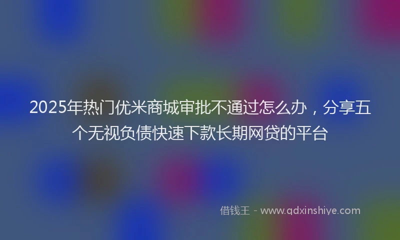 2025年热门优米商城审批不通过怎么办，分享五个无视负债快速下款长期网贷的平台