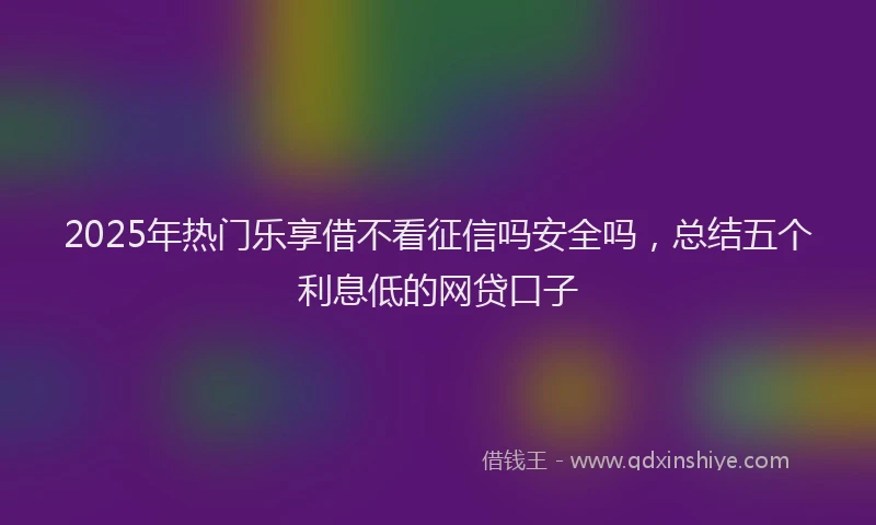 2025年热门乐享借不看征信吗安全吗，总结五个利息低的网贷口子