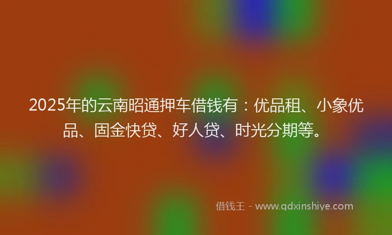 2025年的云南昭通押车借钱有：优品租、小象优品、固金快贷、好人贷、时光分期等。