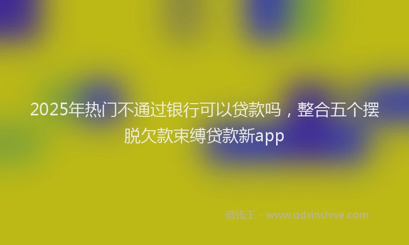2025年热门不通过银行可以贷款吗，整合五个摆脱欠款束缚贷款新app