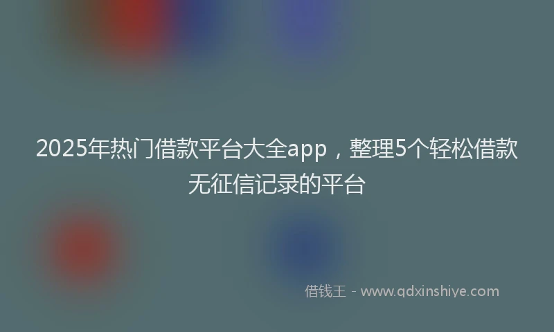 2025年热门借款平台大全app，整理5个轻松借款无征信记录的平台