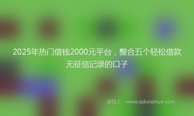 2025年热门借钱2000元平台，整合五个轻松借款无征信记录的口子