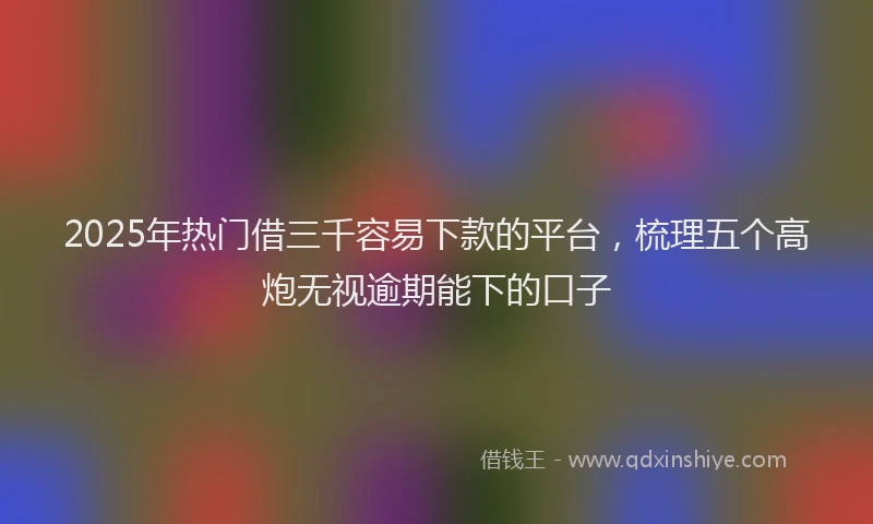 2025年热门借三千容易下款的平台，梳理五个高炮无视逾期能下的口子