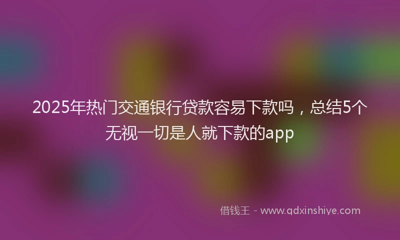 2025年热门交通银行贷款容易下款吗，总结5个无视一切是人就下款的app