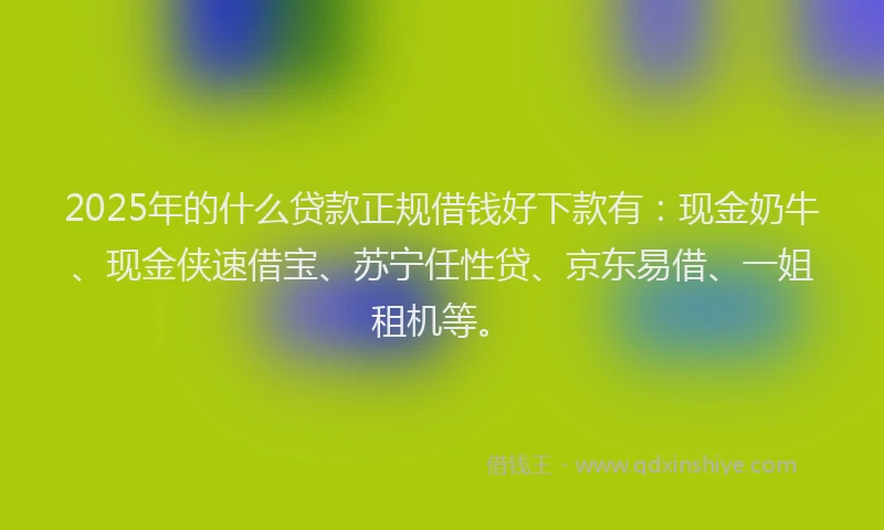 2025年的什么贷款正规借钱好下款有：现金奶牛、现金侠速借宝、苏宁任性贷、京东易借、一姐租机等。
